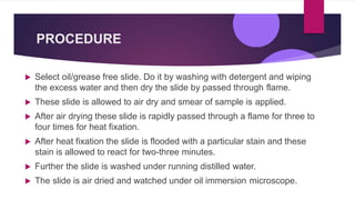 PROCEDURE
 Select oil/grease free slide. Do it by washing with detergent and wiping
the excess water and then dry the slide by passed through flame.
 These slide is allowed to air dry and smear of sample is applied.
 After air drying these slide is rapidly passed through a flame for three to
four times for heat fixation.
 After heat fixation the slide is flooded with a particular stain and these
stain is allowed to react for two-three minutes.
 Further the slide is washed under running distilled water.
 The slide is air dried and watched under oil immersion microscope.
 