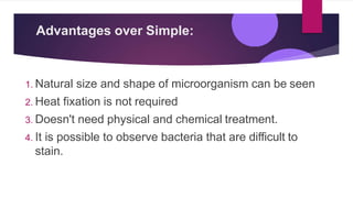 Advantages over Simple:
1. Natural size and shape of microorganism can be seen
2. Heat fixation is not required
3. Doesn't need physical and chemical treatment.
4. It is possible to observe bacteria that are difficult to
stain.
 