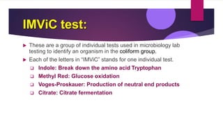 IMViC test:
 These are a group of individual tests used in microbiology lab
testing to identify an organism in the coliform group.
 Each of the letters in “IMViC” stands for one individual test.
 Indole: Break down the amino acid Tryptophan
 Methyl Red: Glucose oxidation
 Voges-Proskauer: Production of neutral end products
 Citrate: Citrate fermentation
 