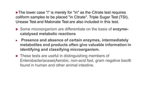 The lower case "i" is merely for "in" as the Citrate test requires
coliform samples to be placed "in Citrate". Triple Sugar Test (TSI),
Urease Test and Malonate Test are also included in this test.
 Some microorganism are differentiate on the basis of enzyme-
catalysed metabolic reactions
 Presence and absence of certain enzymes, intermediately
metabolites end products often give valuable information in
identifying and classifying microorganism.
 These tests are useful in distinguishing members of
Enterobacteriaceae(Aerobic, non-acid fast, gram negative bacilli
found in human and other animal intestine.
 