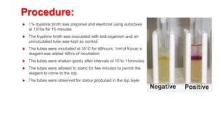 Procedure:
 1% tryptone broth was prepared and sterilized using autoclave
at 151bs for 15 minutes
 The tryptone broth was inoculated with test organism and an
uninoculated tube was kept as control
 The tubes were incubated at 35°C for 48hours; 1ml of Kovac s
reagent was added 48hrs of incubation
 The tubes were shaken gently after intervals of 10 to 15minutes
 The tubes were allowed to stand for few minutes to permit the
reagent to come to the top.
 The tubes were observed for colour produced in the top layer
 