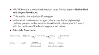  MR-VP broth is a combined medium used for two tests—Methyl Red
and Voges-Proskauer.
 This test is characterizes E.aerogen
 In the alkali medium and oxygen, the amount of acetyl methyl
carbinol present in the medium is oxidised to diacetyl which react
with the peptone of the broth to give a red colour.
 Principle Reactions:
 