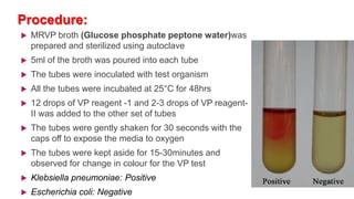 Procedure:
 MRVP broth (Glucose phosphate peptone water)was
prepared and sterilized using autoclave
 5ml of the broth was poured into each tube
 The tubes were inoculated with test organism
 All the tubes were incubated at 25°C for 48hrs
 12 drops of VP reagent -1 and 2-3 drops of VP reagent-
II was added to the other set of tubes
 The tubes were gently shaken for 30 seconds with the
caps off to expose the media to oxygen
 The tubes were kept aside for 15-30minutes and
observed for change in colour for the VP test
 Klebsiella pneumoniae: Positive
 Escherichia coli: Negative
 