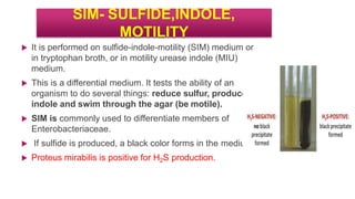SIM- SULFIDE,INDOLE,
MOTILITY
 It is performed on sulfide-indole-motility (SIM) medium or
in tryptophan broth, or in motility urease indole (MIU)
medium.
 This is a differential medium. It tests the ability of an
organism to do several things: reduce sulfur, produce
indole and swim through the agar (be motile).
 SIM is commonly used to differentiate members of
Enterobacteriaceae.
 If sulfide is produced, a black color forms in the medium.
 Proteus mirabilis is positive for H2S production.
 