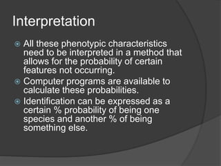Interpretation
 All these phenotypic characteristics
need to be interpreted in a method that
allows for the probability of certain
features not occurring.
 Computer programs are available to
calculate these probabilities.
 Identification can be expressed as a
certain % probability of being one
species and another % of being
something else.
 