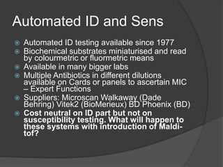 Automated ID and Sens
 Automated ID testing available since 1977
 Biochemical substrates miniaturised and read
by colourmetric or fluormetric means
 Available in many bigger labs
 Multiple Antibiotics in different dilutions
available on Cards or panels to ascertain MIC
– Expert Functions
 Suppliers: Microscan Walkaway (Dade
Behring) Vitek2 (BioMerieux) BD Phoenix (BD)
 Cost neutral on ID part but not on
susceptibility testing. What will happen to
these systems with introduction of Maldi-
tof?
 
