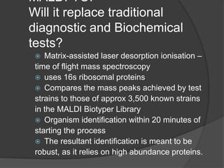 MALDI-TOF
Will it replace traditional
diagnostic and Biochemical
tests?
 Matrix-assisted laser desorption ionisation –
time of flight mass spectroscopy
 uses 16s ribosomal proteins
 Compares the mass peaks achieved by test
strains to those of approx 3,500 known strains
in the MALDI Biotyper Library
 Organism identification within 20 minutes of
starting the process
 The resultant identification is meant to be
robust, as it relies on high abundance proteins.
 