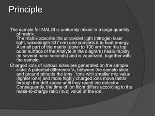 Principle
The sample for MALDI is uniformly mixed in a large quantity
of matrix.
The matrix absorbs the ultraviolet light (nitrogen laser
light, wavelength 337 nm) and converts it to heat energy.
A small part of the matrix (down to 100 nm from the top
outer surface of the Analyte in the diagram) heats rapidly
(in several nano seconds) and is vaporized, together with
the sample.
Charged ions of various sizes are generated on the sample
slide. A potential difference V0 between the sample slide
and ground attracts the ions . Ions with smaller m/z value
(lighter ions) and more highly charged ions move faster
through the drift space until they reach the detector.
Consequently, the time of ion flight differs according to the
mass-to-charge ratio (m/z) value of the ion.
 
