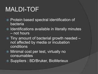 MALDI-TOF
 Protein based spectral identification of
bacteria
 Identifications available in literally minutes
– not hours
 Tiny amount of bacterial growth needed –
not affected by media or incubation
conditions
 Minimal cost per test, virtually no
consumables
 Suppliers : BD/Bruker, BioMerieux
 