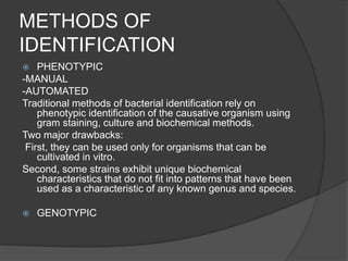 METHODS OF
IDENTIFICATION
 PHENOTYPIC
-MANUAL
-AUTOMATED
Traditional methods of bacterial identification rely on
phenotypic identification of the causative organism using
gram staining, culture and biochemical methods.
Two major drawbacks:
First, they can be used only for organisms that can be
cultivated in vitro.
Second, some strains exhibit unique biochemical
characteristics that do not fit into patterns that have been
used as a characteristic of any known genus and species.
 GENOTYPIC
 