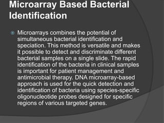 Microarray Based Bacterial
Identification
 Microarrays combines the potential of
simultaneous bacterial identification and
speciation. This method is versatile and makes
it possible to detect and discriminate different
bacterial samples on a single slide. The rapid
identification of the bacteria in clinical samples
is important for patient management and
antimicrobial therapy. DNA microarray-based
approach is used for the quick detection and
identification of bacteria using species-specific
oligonucleotide probes designed for specific
regions of various targeted genes.
 