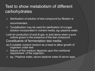 Test to show metabolism of different
carbohydrates
 Sterilization of solution of test compound by filtration is
recommended.
 Tyndallization may be used for sterilization of a sugar
solution incorporated in nutrient media, eg:-peptone water.
Look for production of acid & gas or acid alone when a pure
culture grows in the presence of the test compound.
Constituents of fermentation test media:
(a) A suitable nutrient medium as a base to allow growth of
organism under test
 Nature of this medium depends upon the nutritional
requirement of the organism.
 eg:- Peptone water, serum peptone water & serum agar.
 