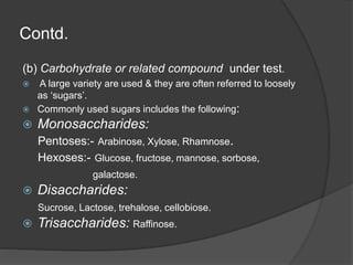 Contd.
(b) Carbohydrate or related compound under test.
 A large variety are used & they are often referred to loosely
as ‘sugars’.
 Commonly used sugars includes the following:
 Monosaccharides:
Pentoses:- Arabinose, Xylose, Rhamnose.
Hexoses:- Glucose, fructose, mannose, sorbose,
galactose.
 Disaccharides:
Sucrose, Lactose, trehalose, cellobiose.
 Trisaccharides: Raffinose.
 