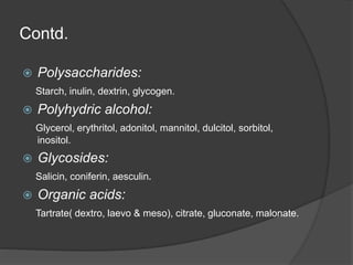 Contd.
 Polysaccharides:
Starch, inulin, dextrin, glycogen.
 Polyhydric alcohol:
Glycerol, erythritol, adonitol, mannitol, dulcitol, sorbitol,
inositol.
 Glycosides:
Salicin, coniferin, aesculin.
 Organic acids:
Tartrate( dextro, laevo & meso), citrate, gluconate, malonate.
 