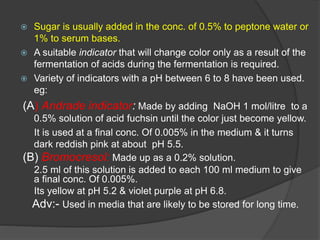  Sugar is usually added in the conc. of 0.5% to peptone water or
1% to serum bases.
 A suitable indicator that will change color only as a result of the
fermentation of acids during the fermentation is required.
 Variety of indicators with a pH between 6 to 8 have been used.
eg:
(A) Andrade indicator: Made by adding NaOH 1 mol/litre to a
0.5% solution of acid fuchsin until the color just become yellow.
It is used at a final conc. Of 0.005% in the medium & it turns
dark reddish pink at about pH 5.5.
(B) Bromocresol: Made up as a 0.2% solution.
2.5 ml of this solution is added to each 100 ml medium to give
a final conc. Of 0.005%.
Its yellow at pH 5.2 & violet purple at pH 6.8.
Adv:- Used in media that are likely to be stored for long time.
 