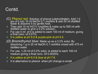 Contd.
(C) Phenol red: Solution of phenol sulphonthalein. Add 1.0
gm of it into 10 ml NaOH 0.1 mol/litre & add 20 ml distilled
water & dissolve it by gentle heat.
 Then add 10 ml HCl 0.1mol/litre & make up to 500 ml with
distilled water to give a 0.2% solution.
 For use 5 ml of it is added to each 100 ml of medium, giving
a final conc. of 0.01%.
 It is yellow at pH 6.8 & purple-pink at pH 8.4.
(D) Bromothymol blue: Made up as a 0.2% solut. By
dissolving 1 g in 25 ml NaOH 0.1 mol/litre mixed with 475 ml
distilled water.
 For use, 1.25 ml of 0.2% solut. is added to each 100 ml
medium giving a final conc. Of 0.0025%.
 It is yellow at pH 6.0 & blue at pH 7.6.
 It is alternative to phenol when pH change is small.
 