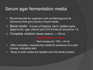 Serum agar fermentation media
 Recommended for organism such as Meningococci &
Gonococci that grow poorly in liquid media.
 Basal media: Consist of Peptone, NaCl, distilled water,
digest broth, agar, phenol red 0.2% & final pH should be 7.6.
 Complete medium: Basal medium ----100 ml
Sterile serum-------5 ml
Test compound, 10%---10 ml
 After incubation, examine the media for presence of a color
change, indicating acid.
 Slope of solid media are seeded over the whole surface.
 