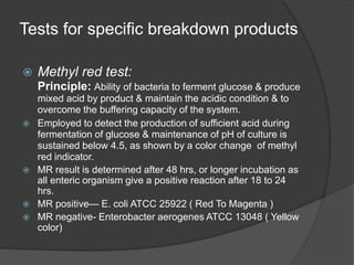 Tests for specific breakdown products
 Methyl red test:
Principle: Ability of bacteria to ferment glucose & produce
mixed acid by product & maintain the acidic condition & to
overcome the buffering capacity of the system.
 Employed to detect the production of sufficient acid during
fermentation of glucose & maintenance of pH of culture is
sustained below 4.5, as shown by a color change of methyl
red indicator.
 MR result is determined after 48 hrs, or longer incubation as
all enteric organism give a positive reaction after 18 to 24
hrs.
 MR positive— E. coli ATCC 25922 ( Red To Magenta )
 MR negative- Enterobacter aerogenes ATCC 13048 ( Yellow
color)
 