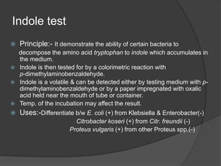 Indole test
 Principle:- It demonstrate the ability of certain bacteria to
decompose the amino acid tryptophan to indole which accumulates in
the medium.
 Indole is then tested for by a colorimetric reaction with
p-dimethylaminobenzaldehyde.
 Indole is a volatile & can be detected either by testing medium with p-
dimethylaminobenzaldehyde or by a paper impregnated with oxalic
acid held near the mouth of tube or container.
 Temp. of the incubation may affect the result.
 Uses:-Differentiate b/w E. coli (+) from Klebsiella & Enterobacter(-)
Citrobacter koseri (+) from Citr. freundii (-)
Proteus vulgaris (+) from other Proteus spp.(-)
 