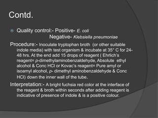 Contd.
 Quality control:- Positive- E. coli
Negative- Klebsiella pneumoniae
Procedure:- Inoculate tryptophan broth (or other suitable
indole media) with test organism & incubate at 35° C for 24-
48 hrs. At the end add 15 drops of reagent ( Ehrlich’s
reagent= p-dimethylaminobenzaldehyde, Absolute ethyl
alcohol & Conc HCl or Kovac’s reagent= Pure amyl or
isoamyl alcohol, p- dimethyl aminobenzaldehyde & Conc
HCl) down the inner wall of the tube.
Interpretation:- A bright fuchsia red color at the interface of
the reagent & broth within seconds after adding reagent is
indicative of presence of indole & is a positive colour.
 