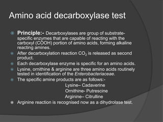 Amino acid decarboxylase test
 Principle:- Decarboxylases are group of substrate-
specific enzymes that are capable of reacting with the
carboxyl (COOH) portion of amino acids, forming alkaline
reacting amines.
 After decarboxylation reaction CO2 is released as second
product.
 Each decarboxylase enzyme is specific for an amino acids.
 Lysine, ornithine & arginine are three amino acids routinely
tested in identification of the Enterobacteriaceae.
 The specific amine products are as follows:-
Lysine– Cadaverine
Ornithine- Putrescine
Arginine– Citrulline
 Arginine reaction is recognised now as a dihydrolase test.
 