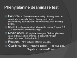Phenylalanine deaminase test
 Principle: - To determine the ability of an organism to
deaminate phenylalanine to phenylpyruvic acid
enzymatically by Phenylalanine deaminase, with resulting
acidity.
 Uses:- It is characteristic of Morganella morganii biogp. 1 &
2, & all Proteus & Providencia spp.
 Media used:- Phenylalanine Agar ( DL-Phenylalanine,
yeast extract, sodium chloride, di sodium hydrogen
phosphate, agar, distilled water )
 Reagent:- 10% solution of ferric chloride.
 Quality control:- Positive control--- Proteus spp.
Negative control---E. coli
 