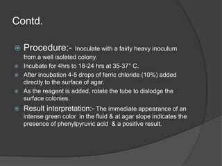Contd.
 Procedure:- Inoculate with a fairly heavy inoculum
from a well isolated colony.
 Incubate for 4hrs to 18-24 hrs at 35-37° C.
 After incubation 4-5 drops of ferric chloride (10%) added
directly to the surface of agar.
 As the reagent is added, rotate the tube to dislodge the
surface colonies.
 Result interpretation:- The immediate appearance of an
intense green color in the fluid & at agar slope indicates the
presence of phenylpyruvic acid & a positive result.
 