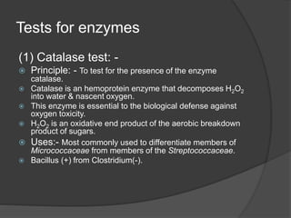 Tests for enzymes
(1) Catalase test: -
 Principle: - To test for the presence of the enzyme
catalase.
 Catalase is an hemoprotein enzyme that decomposes H2O2
into water & nascent oxygen.
 This enzyme is essential to the biological defense against
oxygen toxicity.
 H2O2 is an oxidative end product of the aerobic breakdown
product of sugars.
 Uses:- Most commonly used to differentiate members of
Micrococcaceae from members of the Streptococcaceae.
 Bacillus (+) from Clostridium(-).
 