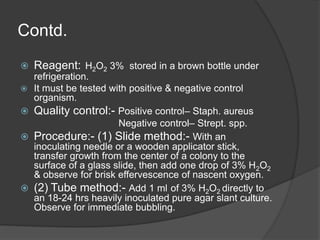 Contd.
 Reagent: H2O2 3% stored in a brown bottle under
refrigeration.
 It must be tested with positive & negative control
organism.
 Quality control:- Positive control– Staph. aureus
Negative control– Strept. spp.
 Procedure:- (1) Slide method:- With an
inoculating needle or a wooden applicator stick,
transfer growth from the center of a colony to the
surface of a glass slide, then add one drop of 3% H2O2
& observe for brisk effervescence of nascent oxygen.
 (2) Tube method:- Add 1 ml of 3% H2O2 directly to
an 18-24 hrs heavily inoculated pure agar slant culture.
Observe for immediate bubbling.
 