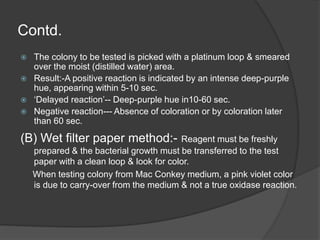 Contd.
 The colony to be tested is picked with a platinum loop & smeared
over the moist (distilled water) area.
 Result:-A positive reaction is indicated by an intense deep-purple
hue, appearing within 5-10 sec.
 ‘Delayed reaction’-- Deep-purple hue in10-60 sec.
 Negative reaction--- Absence of coloration or by coloration later
than 60 sec.
(B) Wet filter paper method:- Reagent must be freshly
prepared & the bacterial growth must be transferred to the test
paper with a clean loop & look for color.
When testing colony from Mac Conkey medium, a pink violet color
is due to carry-over from the medium & not a true oxidase reaction.
 
