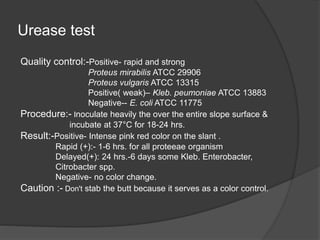 Urease test
Quality control:-Positive- rapid and strong
Proteus mirabilis ATCC 29906
Proteus vulgaris ATCC 13315
Positive( weak)– Kleb. peumoniae ATCC 13883
Negative-- E. coli ATCC 11775
Procedure:- Inoculate heavily the over the entire slope surface &
incubate at 37°C for 18-24 hrs.
Result:-Positive- Intense pink red color on the slant .
Rapid (+):- 1-6 hrs. for all proteeae organism
Delayed(+): 24 hrs.-6 days some Kleb. Enterobacter,
Citrobacter spp.
Negative- no color change.
Caution :- Don't stab the butt because it serves as a color control.
 