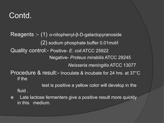 Contd.
Reagents :- (1) o-nitophenyl-β-D-galactopyranoside
(2) sodium phosphate buffer 0.01mol/l
Quality control:- Positive- E. coli ATCC 25922
Negative- Proteus mirabilis ATCC 29245
Neisseria meningitis ATCC 13077
Procedure & result:- Inoculate & incubate for 24 hrs. at 37°C
if the
test is positive a yellow color will develop in the
fluid .
 Late lactose fermenters give a positive result more quickly
in this medium.
 