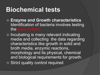Biochemical tests
 Enzyme and Growth characteristics
Identification of bacteria involves testing
the pure culture.
 Incubating is many relevant indicating
media and collecting the data regarding
characteristics like growth in solid and
broth media, enzymic reactions,
morphology and its physical, chemical
and biological requirements for growth.
 Strict quality control required
 