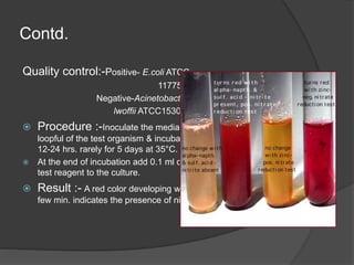 Contd.
Quality control:-Positive- E.coli ATCC
11775
Negative-Acinetobacter
lwoffii ATCC15309
 Procedure :-Inoculate the media with
loopful of the test organism & incubate for
12-24 hrs. rarely for 5 days at 35°C.
 At the end of incubation add 0.1 ml of the
test reagent to the culture.
 Result :- A red color developing with in a
few min. indicates the presence of nitrite.
 