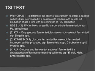 TSI TEST
 PRINCIPLE :- To determine the ability of an organism to attack a specific
carbohydrate incorporated in a basal growth medium with or with out
production of gas a long with determination of H2S production
 USES :-(1) K/K or No change-No carbohydrate fermentation eg-
Ps. aeruginosa
 (2) K/A – Only glucose fermented, lactose or sucrose not fermented
eg- Shigella spp.
 (3) K/A/H2S- Only glucose fermented lactose not fermented
hydrogen sulfide produced eg- Salmonella spp., Citrobacter spp.&
Proteus spp.
 (4) A/A -Glucose and lactose (or sucrose) fermented it is
characteristic of lactose fermenting coliforms eg –E. coli, Kleb,
Enterobacter spp.
 