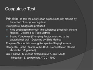 Coagulase Test
Principle- To test the ability of an organism to clot plasma by
the action of enzyme coagulase
Two types of Coagulase produced
 Free coagulase (thrombin like substance present in culture
filtrates)- Detected by Tube Method
 Bound Coagulase (Clumping Factor, attached to the
bacterial cell wall)- Detected by Slide Method
Purpose- To speciate among the species Staphylococcus
Reagents- Rabbit Plasma with EDTA. (Reconstituted plasma
should be refrigerated)
QC- Positive- S. aureus subsp aureus ATCC 12600
Negative– S. epidermidis ATCC 14990
 
