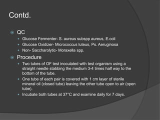 Contd.
 QC
 Glucose Fermenter- S. aureus subspp aureus, E.coli
 Glucose Oxidizer- Micrococcus luteus, Ps. Aeruginosa
 Non- Saccharolytic- Moraxella spp.
 Procedure
 Two tubes of OF test inoculated with test organism using a
straight needle stabbing the medium 3-4 times half way to the
bottom of the tube.
 One tube of each pair is covered with 1 cm layer of sterile
mineral oil (closed tube) leaving the other tube open to air (open
tube).
 Incubate both tubes at 37°C and examine daily for 7 days.
 