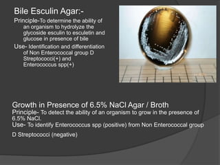 Growth in Presence of 6.5% NaCl Agar / Broth
Principle- To detect the ability of an organism to grow in the presence of
6.5% NaCl.
Use- To identify Enterococcus spp (positive) from Non Enterococcal group
D Streptococci (negative)
Bile Esculin Agar:-
Principle-To determine the ability of
an organism to hydrolyze the
glycoside esculin to esculetin and
glucose in presence of bile
Use- Identification and differentiation
of Non Enterococcal group D
Streptococci(+) and
Enterococcus spp(+)
 