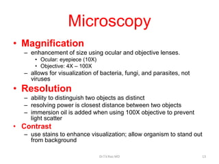 Microscopy
• Magnification
– enhancement of size using ocular and objective lenses.
• Ocular: eyepiece (10X)
• Objective: 4X – 100X
– allows for visualization of bacteria, fungi, and parasites, not
viruses
• Resolution
– ability to distinguish two objects as distinct
– resolving power is closest distance between two objects
– immersion oil is added when using 100X objective to prevent
light scatter
• Contrast
– use stains to enhance visualization; allow organism to stand out
from background
Dr.T.V.Rao MD 13
 
