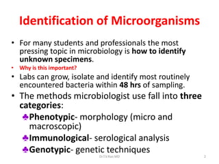 2
Identification of Microorganisms
• For many students and professionals the most
pressing topic in microbiology is how to identify
unknown specimens.
• Why is this important?
• Labs can grow, isolate and identify most routinely
encountered bacteria within 48 hrs of sampling.
• The methods microbiologist use fall into three
categories:
♣Phenotypic- morphology (micro and
macroscopic)
♣Immunological- serological analysis
♣Genotypic- genetic techniques
Dr.T.V.Rao MD
 