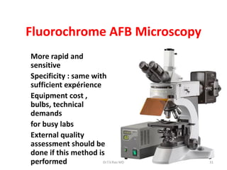 Fluorochrome AFB Microscopy
* More rapid and
sensitive
* Specificity : same with
sufficient expérience
* Equipment cost ,
bulbs, technical
demands
* for busy labs
* External quality
assessment should be
done if this method is
performed 31Dr.T.V.Rao MD
 