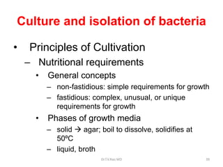 Culture and isolation of bacteria
• Principles of Cultivation
– Nutritional requirements
• General concepts
– non-fastidious: simple requirements for growth
– fastidious: complex, unusual, or unique
requirements for growth
• Phases of growth media
– solid  agar; boil to dissolve, solidifies at
50ºC
– liquid, broth
Dr.T.V.Rao MD 39
 