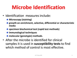 4
Microbe Identification
• Identification measures include:
♣ Microscopy (staining)
♣ growth on enrichment, selective, differential or characteristic
media
♣ specimen biochemical test (rapid test methods)
♣ immunological techniques
♣ molecular (genotypic) methods.
• After the microbe is identified for clinical
samples it is used in susceptibility tests to find
which method of control is most effective.
Dr.T.V.Rao MD
 