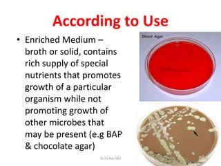 According to Use
• Enriched Medium –
broth or solid, contains
rich supply of special
nutrients that promotes
growth of a particular
organism while not
promoting growth of
other microbes that
may be present (e.g BAP
& chocolate agar)
Dr.T.V.Rao MD 41
 