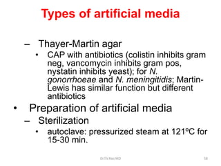 Types of artificial media
– Thayer-Martin agar
• CAP with antibiotics (colistin inhibits gram
neg, vancomycin inhibits gram pos,
nystatin inhibits yeast); for N.
gonorrhoeae and N. meningitidis; Martin-
Lewis has similar function but different
antibiotics
• Preparation of artificial media
– Sterilization
• autoclave: pressurized steam at 121ºC for
15-30 min.
Dr.T.V.Rao MD 58
 
