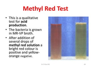 68
Methyl Red Test
• This is a qualitative
test for acid
production.
• The bacteria is grown
in MR-VP broth.
• After addition of
several drops of
methyl red solution a
bright red colour is
positive and yellow-
orange negative.
Dr.T.V.Rao MD
 