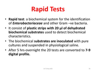 78
Rapid Tests
• Rapid test: a biochemical system for the identification
of Enterobacteriaceae and other Gram –ve bacteria.
• It consist of plastic strips with 20 μl of dehydrated
biochemical substrates used to detect biochemical
characteristics.
• The biochemical substrates are inoculated with pure
cultures and suspended in physiological saline.
• After 5 hrs-overnight the 20 tests are converted to 7-9
digital profile.
Dr.T.V.Rao MD
 