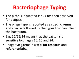 82
Bacteriophage Typing
• The plate is incubated for 24 hrs then observed
for plaques.
• The phage type is reported as a specific genus
and species followed by the types that can infect
the bacterium.
• E.g. 10/16/24 means that the bacteria is
sensitive to phages 10, 16 and 24.
• Phage tying remain a tool for research and
reference labs.
Dr.T.V.Rao MD
 