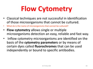 84
Flow Cytometry
• Classical techniques are not successful in identification
of those microorganisms that cannot be cultured.
• What do is the name of microorganisms that cannot be cultured?
• Flow cytometry allows single or multiple
microorganisms detection an easy, reliable and fast way.
• Inflow cytometry microorganisms are identified on the
basis of the cytometry parameters or by means of
certain dyes called fluorochromes that can be used
independently or bound to specific antibodies.
Dr.T.V.Rao MD
 