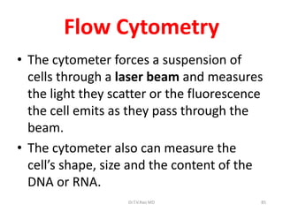 85
Flow Cytometry
• The cytometer forces a suspension of
cells through a laser beam and measures
the light they scatter or the fluorescence
the cell emits as they pass through the
beam.
• The cytometer also can measure the
cell’s shape, size and the content of the
DNA or RNA.
Dr.T.V.Rao MD
 